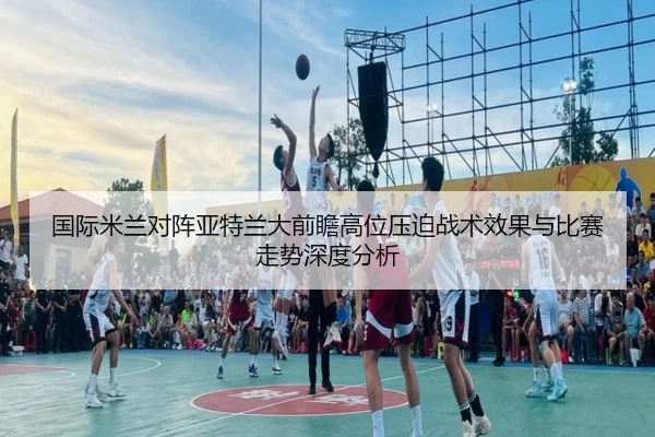 国际米兰对阵亚特兰大前瞻高位压迫战术效果与比赛走势深度分析