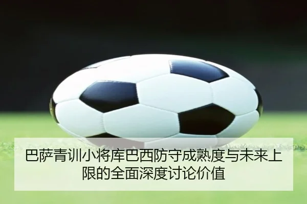 巴萨青训小将库巴西防守成熟度与未来上限的全面深度讨论价值