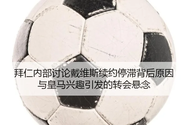 拜仁内部讨论戴维斯续约停滞背后原因与皇马兴趣引发的转会悬念